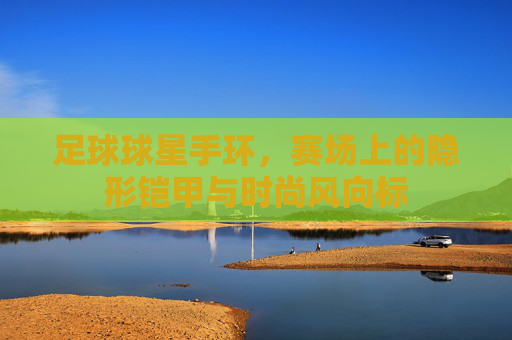 足球球星手环,赛场上的隐形铠甲与时尚风向标