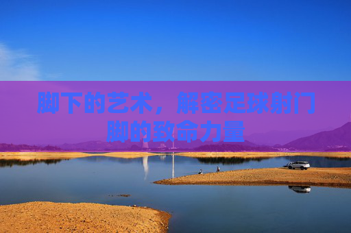 脚下的艺术,解密足球射门脚的致命力量
