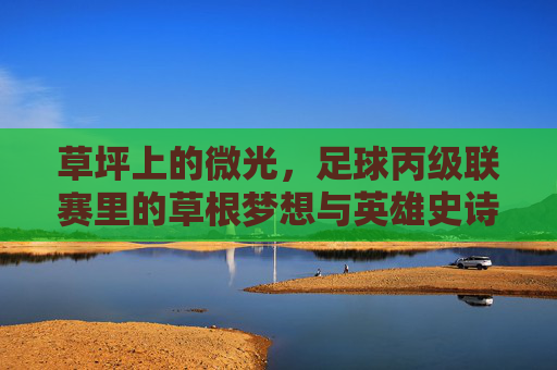 草坪上的微光,足球丙级联赛里的草根梦想与英雄史诗
