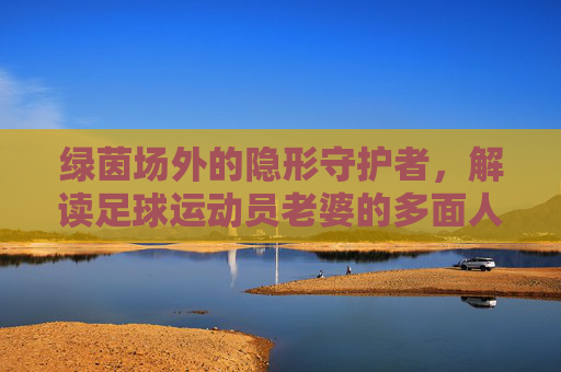 绿茵场外的隐形守护者,解读足球运动员老婆的多面人生