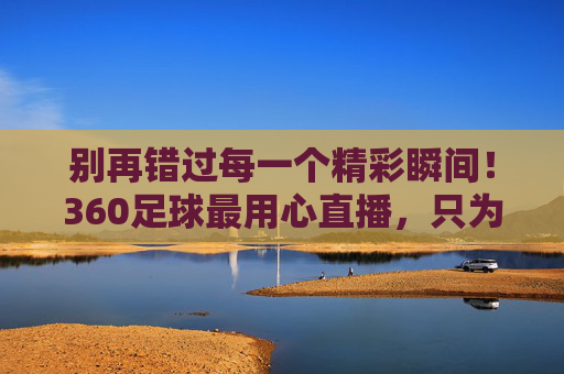 别再错过每一个精彩瞬间!360足球最用心直播,只为懂球的你