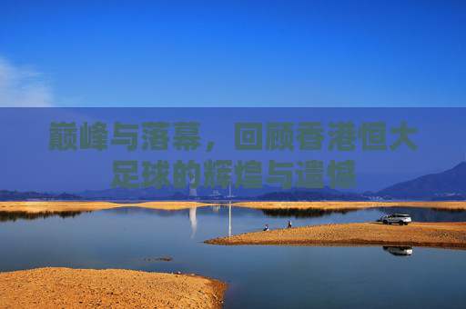 巅峰与落幕,回顾香港恒大足球的辉煌与遗憾