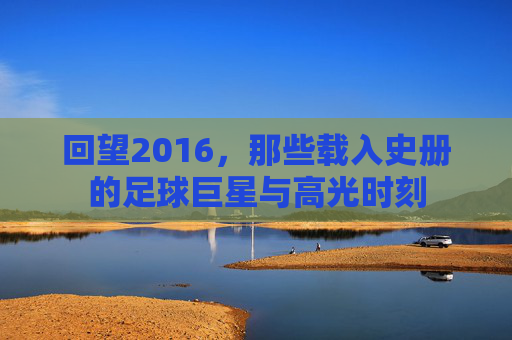 回望2016,那些载入史册的足球巨星与高光时刻