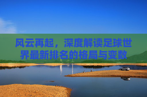 风云再起,深度解读足球世界最新排名的格局与变数