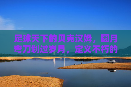 足球天下的贝克汉姆,圆月弯刀划过岁月,定义不朽的绿茵传奇