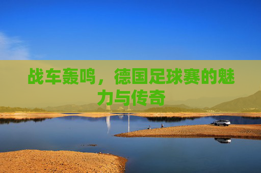 战车轰鸣,德国足球赛的魅力与传奇