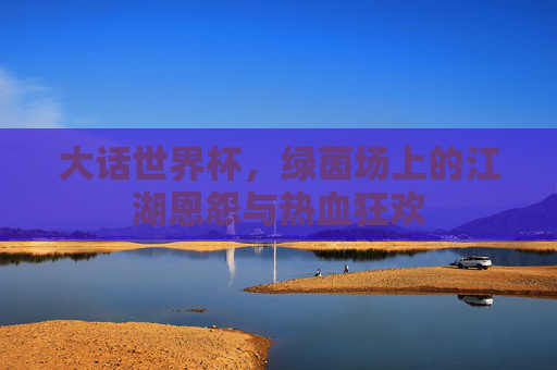 大话世界杯,绿茵场上的江湖恩怨与热血狂欢
