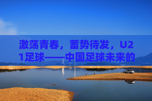 激荡青春,蓄势待发,U21足球——中国足球未来的破局与希望