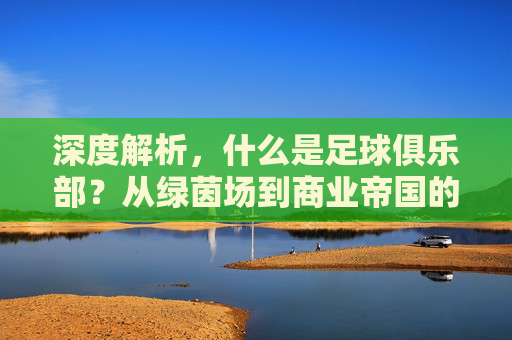深度解析,什么是足球俱乐部?从绿茵场到商业帝国的演变