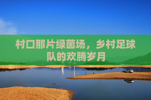 村口那片绿茵场，乡村足球队的欢腾岁月