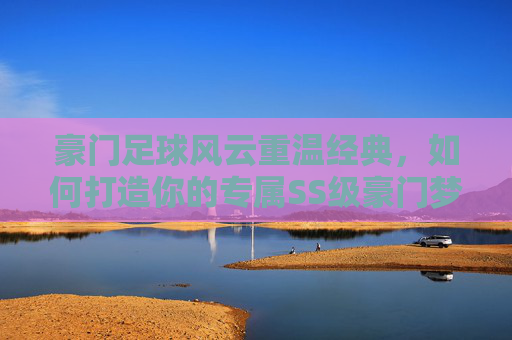 豪门足球风云重温经典,如何打造你的专属SS级豪门梦之队