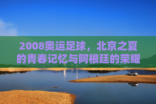2008奥运足球，北京之夏的青春记忆与阿根廷的荣耀时刻