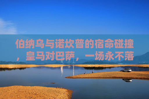 伯纳乌与诺坎普的宿命碰撞,皇马对巴萨,一场永不落幕的足球史诗