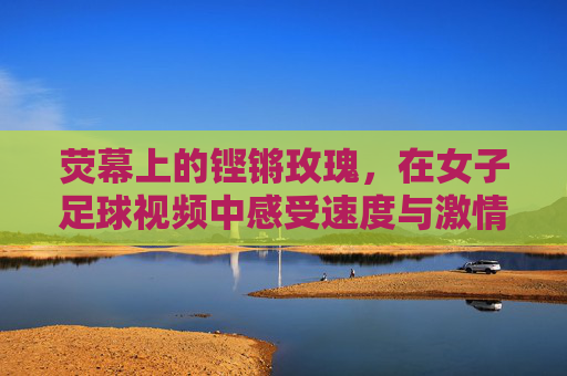 荧幕上的铿锵玫瑰，在女子足球视频中感受速度与激情的另一种美
