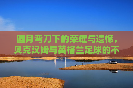 圆月弯刀下的荣耀与遗憾,贝克汉姆与英格兰足球的不解之缘