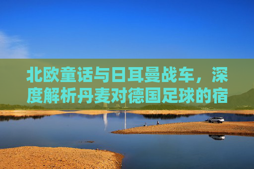北欧童话与日耳曼战车，深度解析丹麦对德国足球的宿命对决