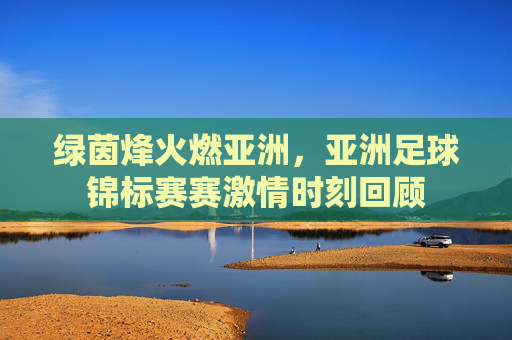绿茵烽火燃亚洲，亚洲足球锦标赛赛激情时刻回顾