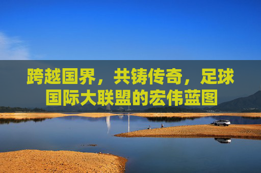 跨越国界，共铸传奇，足球国际大联盟的宏伟蓝图