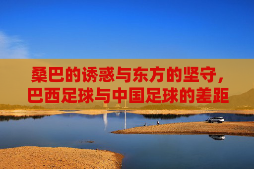 桑巴的诱惑与东方的坚守,巴西足球与中国足球的差距与启示