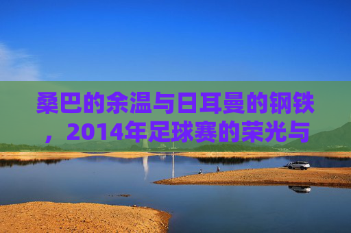 桑巴的余温与日耳曼的钢铁,2014年足球赛的荣光与遗憾