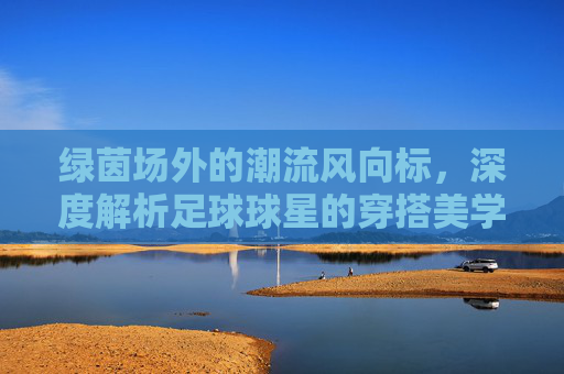 绿茵场外的潮流风向标,深度解析足球球星的穿搭美学