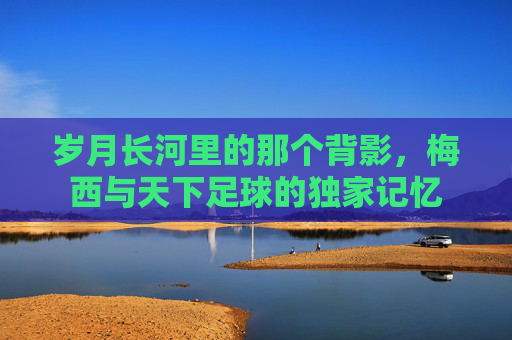 岁月长河里的那个背影,梅西与天下足球的独家记忆