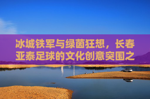 冰城铁军与绿茵狂想,长春亚泰足球的文化创意突围之路