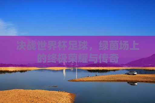 决战世界杯足球,绿茵场上的终极荣耀与传奇