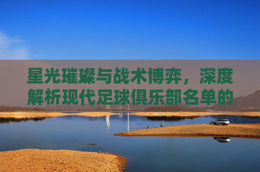 星光璀璨与战术博弈,深度解析现代足球俱乐部名单的艺术