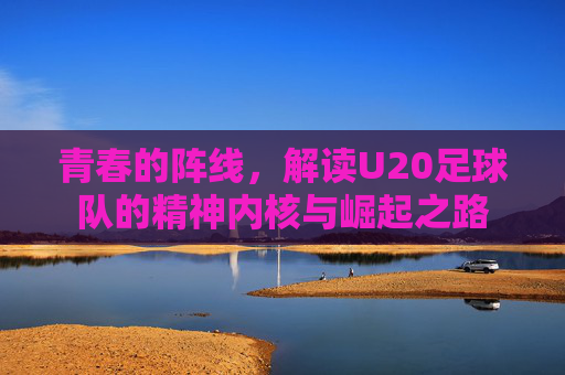 青春的阵线,解读U20足球队的精神内核与崛起之路