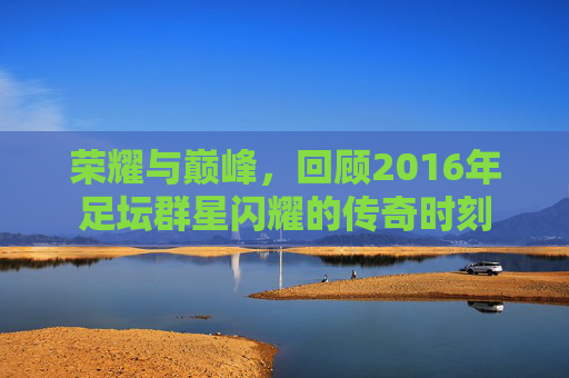 荣耀与巅峰，回顾2016年足坛群星闪耀的传奇时刻