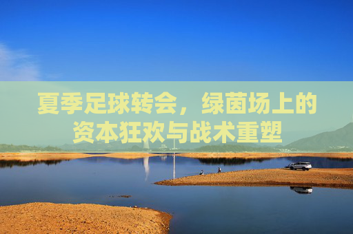 夏季足球转会，绿茵场上的资本狂欢与战术重塑