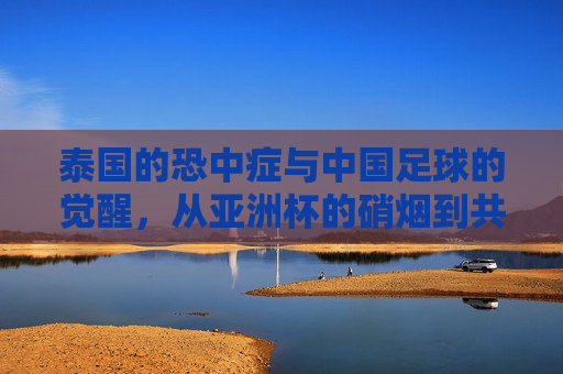 泰国的恐中症与中国足球的觉醒,从亚洲杯的硝烟到共同突围的征途