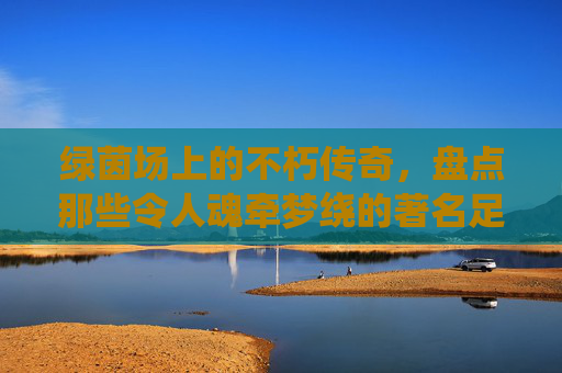 绿茵场上的不朽传奇，盘点那些令人魂牵梦绕的著名足球球队