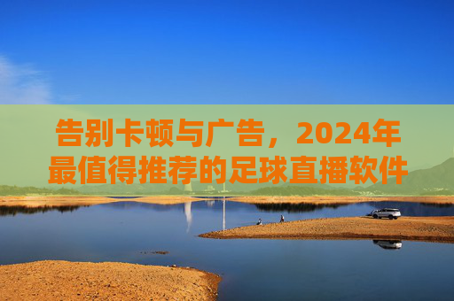告别卡顿与广告，2024年最值得推荐的足球直播软件全解析