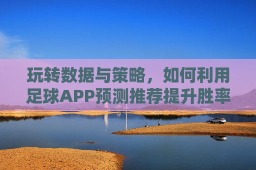 玩转数据与策略,如何利用足球APP预测推荐提升胜率