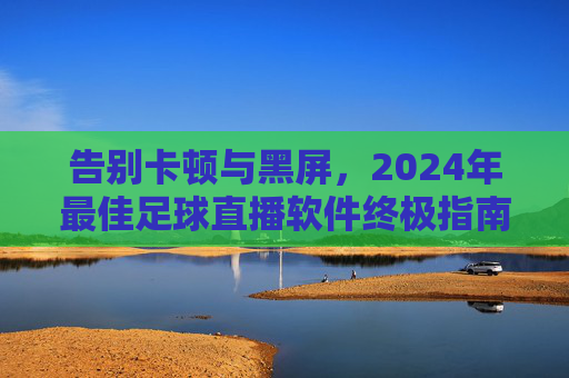 告别卡顿与黑屏，2024年最佳足球直播软件终极指南
