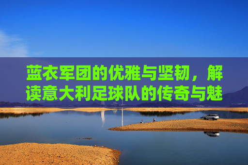 蓝衣军团的优雅与坚韧，解读意大利足球队的传奇与魅力