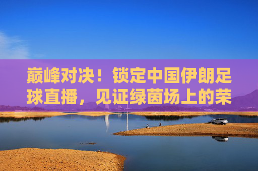 巅峰对决！锁定中国伊朗足球直播，见证绿茵场上的荣耀时刻