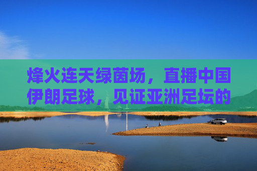 烽火连天绿茵场，直播中国伊朗足球，见证亚洲足坛的宿命碰撞