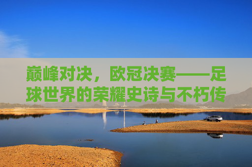 巅峰对决，欧冠决赛——足球世界的荣耀史诗与不朽传奇