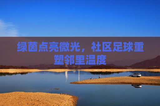 绿茵点亮微光,社区足球重塑邻里温度