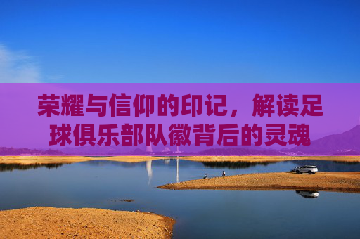 荣耀与信仰的印记,解读足球俱乐部队徽背后的灵魂