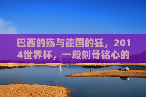 巴西的殇与德国的狂,2014世界杯,一段刻骨铭心的足球记忆