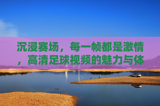 沉浸赛场,每一帧都是激情,高清足球视频的魅力与体验