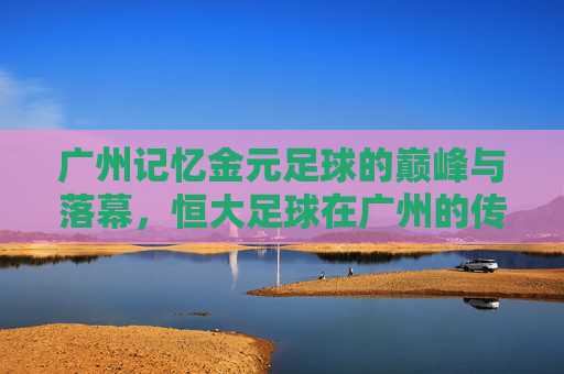 广州记忆金元足球的巅峰与落幕,恒大足球在广州的传奇岁月