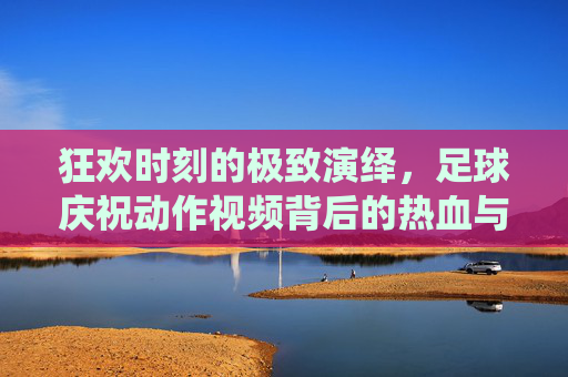狂欢时刻的极致演绎,足球庆祝动作视频背后的热血与自由