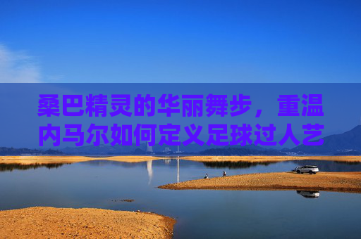桑巴精灵的华丽舞步,重温内马尔如何定义足球过人艺术