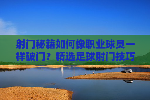 射门秘籍如何像职业球员一样破门?精选足球射门技巧视频全解析