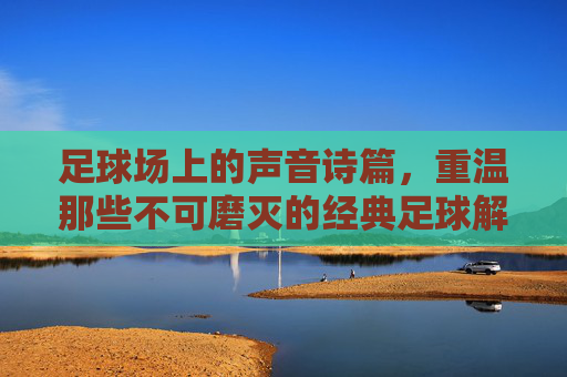 足球场上的声音诗篇，重温那些不可磨灭的经典足球解说视频
